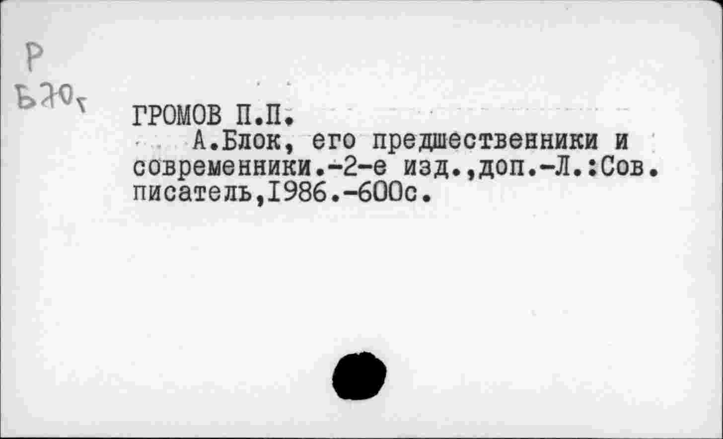 ﻿ГРОМОВ п.п.
А.Блок, его предшественники и современники.-2-е изд.,доп.-Л.:Сов. писатель,1986.-600с.